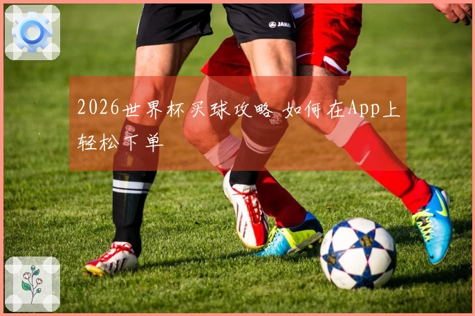 2026世界杯买球攻略 如何在App上轻松下单