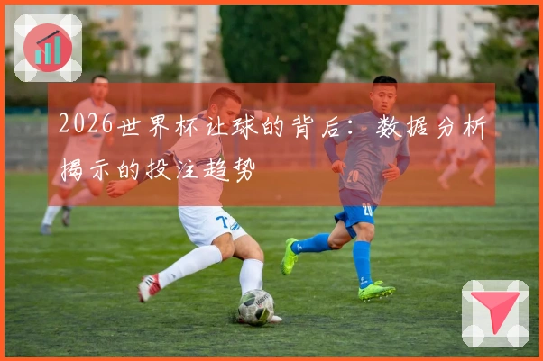 2026世界杯让球的背后：数据分析揭示的投注趋势